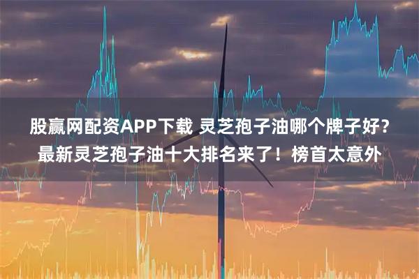 股赢网配资APP下载 灵芝孢子油哪个牌子好?最新灵芝孢子油十大排名来了!榜首太意外