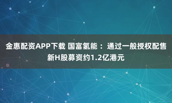 金惠配资APP下载 国富氢能 :通过一般授权配售新H股募资约1.2亿港元