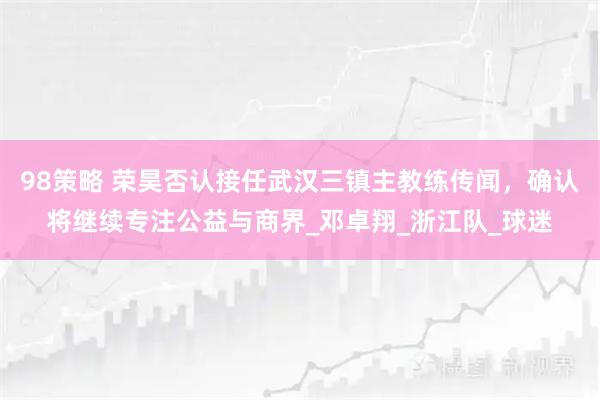 98策略 荣昊否认接任武汉三镇主教练传闻,确认将继续专注公益与商界_邓卓翔_浙江队_球迷