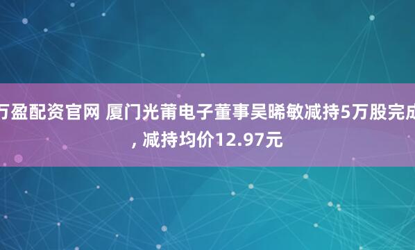 万盈配资官网 厦门光莆电子董事吴晞敏减持5万股完成, 减持均价12.97元