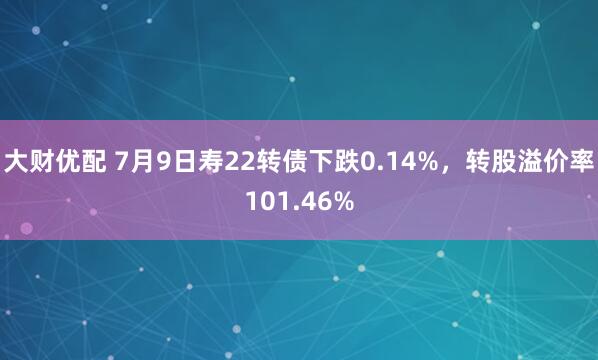 大财优配 7月9日寿22转债下跌0.14%，转股溢价率101.46%