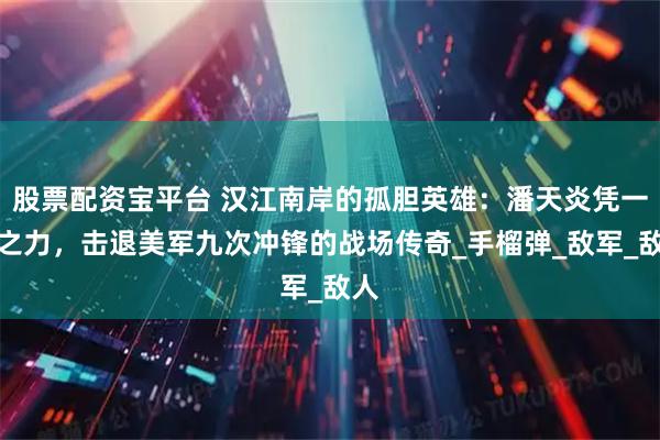 股票配资宝平台 汉江南岸的孤胆英雄:潘天炎凭一己之力,击退美军九次冲锋的战场传奇_手榴弹_敌军_敌人