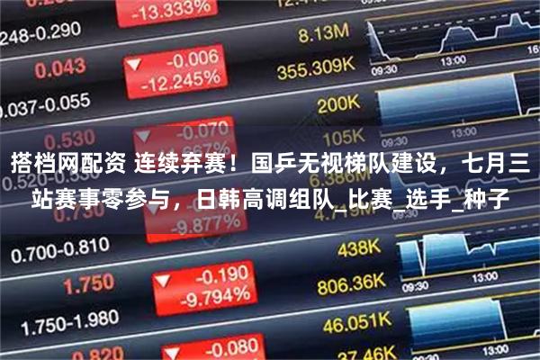 搭档网配资 连续弃赛！国乒无视梯队建设，七月三站赛事零参与，日韩高调组队_比赛_选手_种子