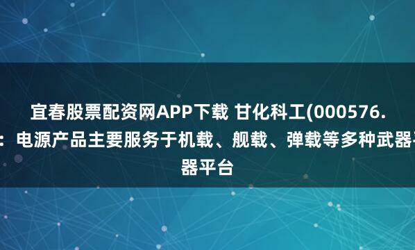 宜春股票配资网APP下载 甘化科工(000576.SZ)：电源产品主要服务于机载、舰载、弹载等多种武器平台