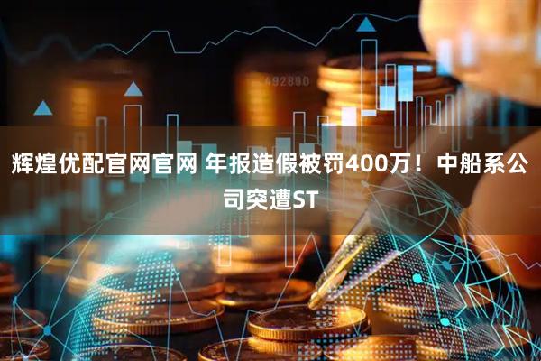 辉煌优配官网官网 年报造假被罚400万!中船系公司突遭ST