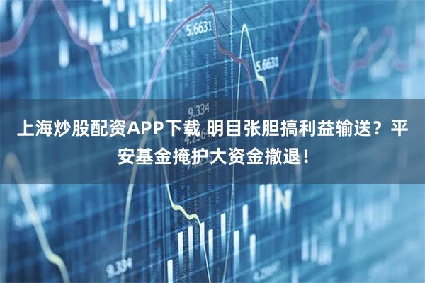 上海炒股配资APP下载 明目张胆搞利益输送?平安基金掩护大资金撤退!