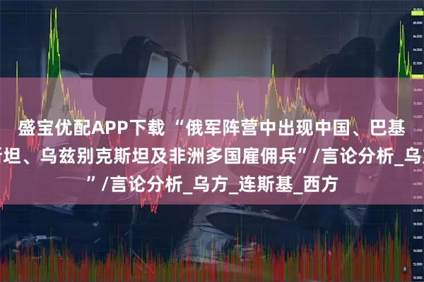盛宝优配APP下载 “俄军阵营中出现中国、巴基斯坦、塔吉克斯坦、乌兹别克斯坦及非洲多国雇佣兵”/言论分析_乌方_连斯基_西方