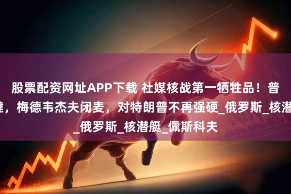 股票配资网址APP下载 社媒核战第一牺牲品!普京按下静音键,梅德韦杰夫闭麦,对特朗普不再强硬_俄罗斯_核潜艇_佩斯科夫