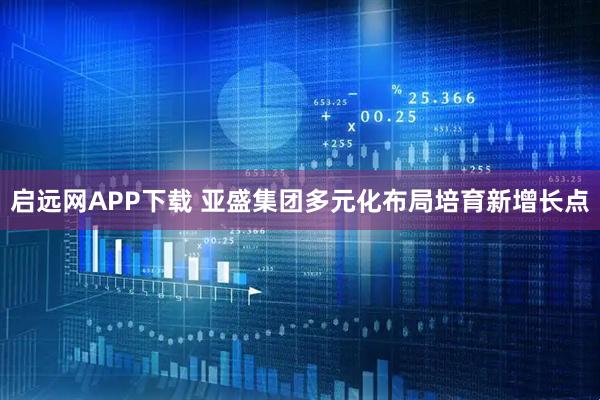 启远网APP下载 亚盛集团多元化布局培育新增长点