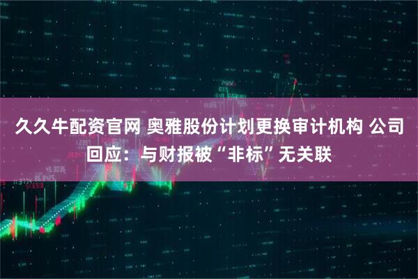 久久牛配资官网 奥雅股份计划更换审计机构 公司回应:与财报被“非标”无关联