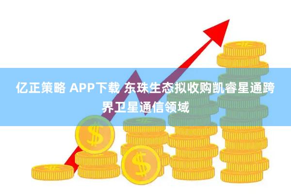 亿正策略 APP下载 东珠生态拟收购凯睿星通跨界卫星通信领域