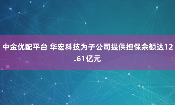 中金优配平台 华宏科技为子公司提供担保余额达12.61亿元
