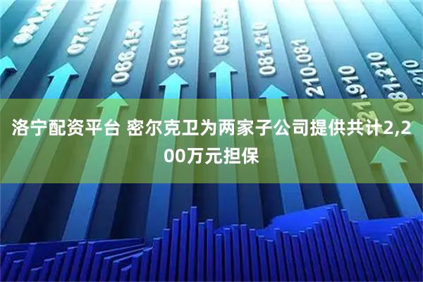 洛宁配资平台 密尔克卫为两家子公司提供共计2,200万元担保