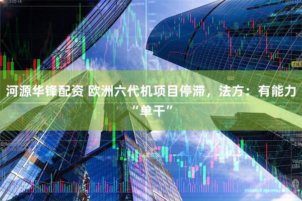 河源华锋配资 欧洲六代机项目停滞,法方:有能力“单干”