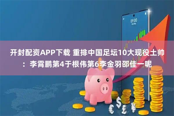 开封配资APP下载 重排中国足坛10大现役土帅:李霄鹏第4于根伟第6李金羽邵佳一呢