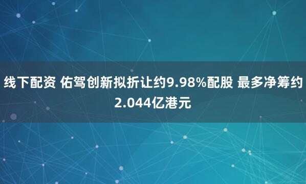 线下配资 佑驾创新拟折让约9.98%配股 最多净筹约2.044亿港元