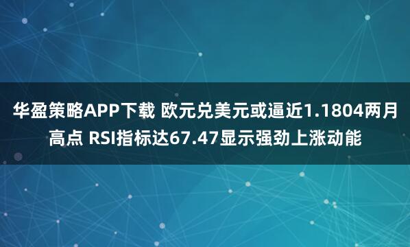 华盈策略APP下载 欧元兑美元或逼近1.1804两月高点 RSI指标达67.47显示强劲上涨动能