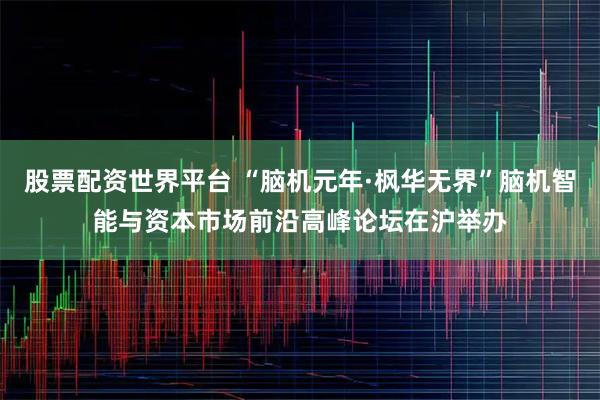 股票配资世界平台 “脑机元年·枫华无界”脑机智能与资本市场前沿高峰论坛在沪举办