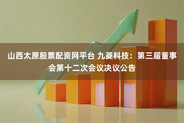 山西太原股票配资网平台 九菱科技：第三届董事会第十二次会议决议公告