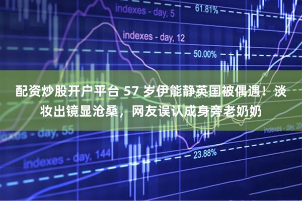配资炒股开户平台 57 岁伊能静英国被偶遇！淡妆出镜显沧桑，网友误认成身旁老奶奶
