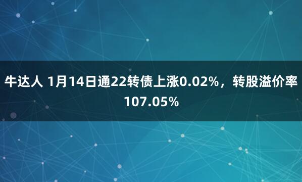 牛达人 1月14日通22转债上涨0.02%，转股溢价率107.05%