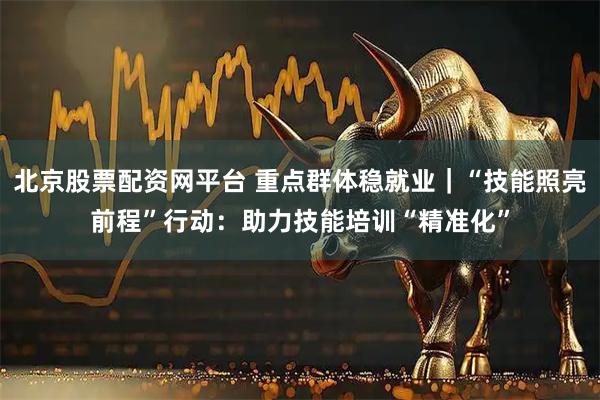 北京股票配资网平台 重点群体稳就业｜“技能照亮前程”行动：助力技能培训“精准化”