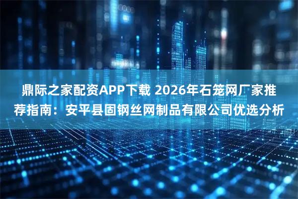 鼎际之家配资APP下载 2026年石笼网厂家推荐指南：安平县固钢丝网制品有限公司优选分析