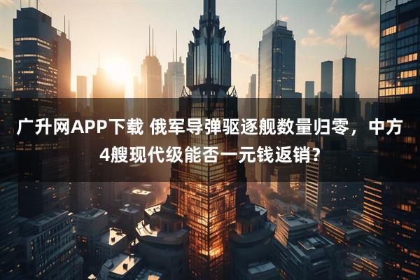 广升网APP下载 俄军导弹驱逐舰数量归零，中方4艘现代级能否一元钱返销？