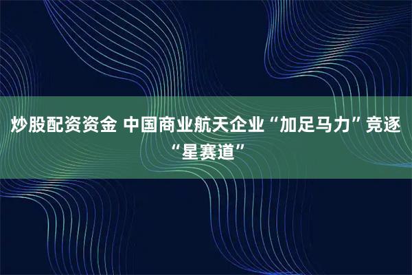 炒股配资资金 中国商业航天企业“加足马力”竞逐“星赛道”