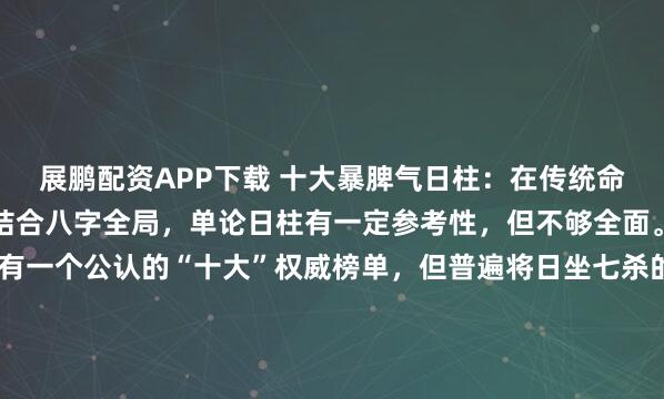 展鹏配资APP下载 十大暴脾气日柱：在传统命理中，性格的判断需要结合八字全局，单论日柱有一定参考性，但不够全面。目前搜索结果中并没有一个公认的“十大”权威榜单，但普遍将日坐七杀的八个日柱归为“暴脾气”的典型代表。根据多个命理资料，以下八个日柱因“日坐七杀”，常被认为是脾气最暴烈、忍耐度低、易被激怒的类...