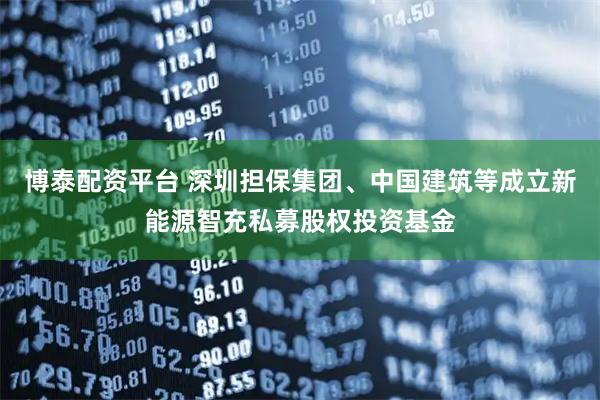 博泰配资平台 深圳担保集团、中国建筑等成立新能源智充私募股权投资基金