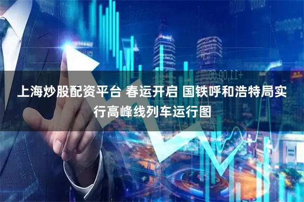 上海炒股配资平台 春运开启 国铁呼和浩特局实行高峰线列车运行图