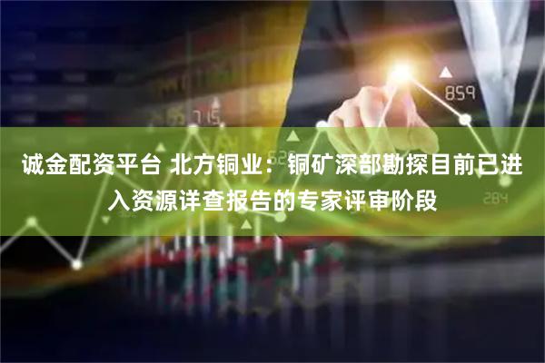 诚金配资平台 北方铜业：铜矿深部勘探目前已进入资源详查报告的专家评审阶段
