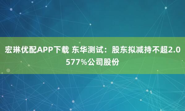 宏琳优配APP下载 东华测试：股东拟减持不超2.0577%公司股份