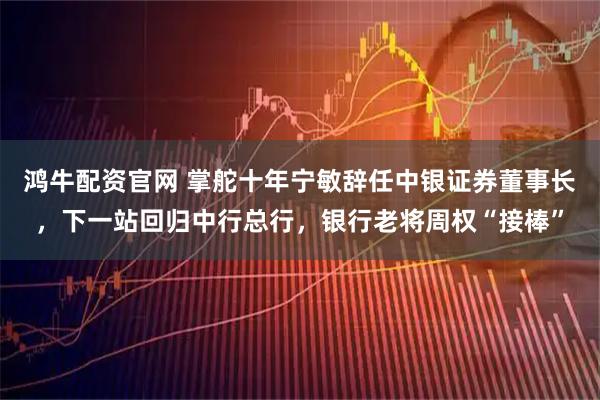 鸿牛配资官网 掌舵十年宁敏辞任中银证券董事长，下一站回归中行总行，银行老将周权“接棒”