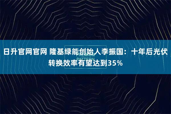 日升官网官网 隆基绿能创始人李振国：十年后光伏转换效率有望达到35%
