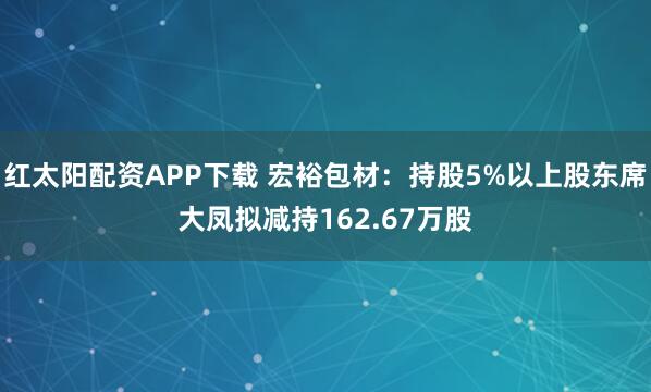 红太阳配资APP下载 宏裕包材：持股5%以上股东席大凤拟减持162.67万股