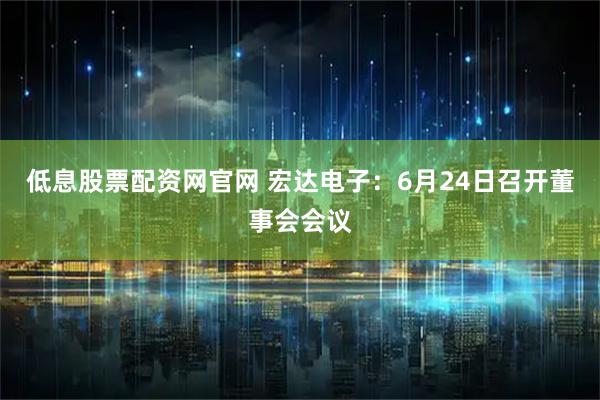 低息股票配资网官网 宏达电子：6月24日召开董事会会议