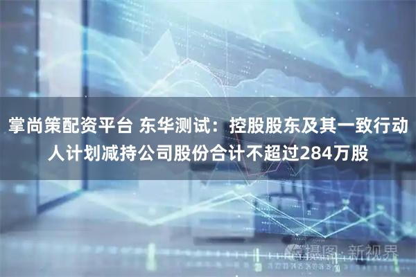 掌尚策配资平台 东华测试：控股股东及其一致行动人计划减持公司股份合计不超过284万股