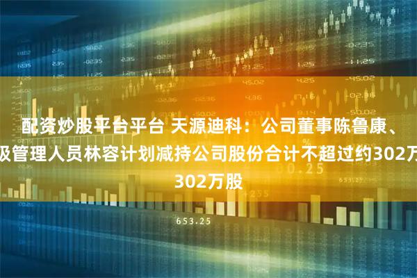 配资炒股平台平台 天源迪科：公司董事陈鲁康、高级管理人员林容计划减持公司股份合计不超过约302万股