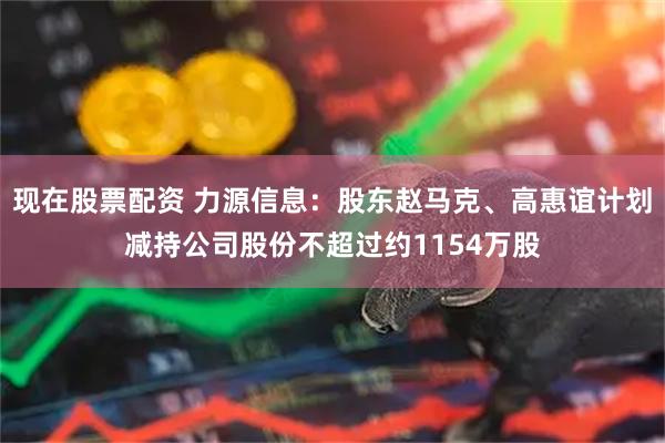 现在股票配资 力源信息：股东赵马克、高惠谊计划减持公司股份不超过约1154万股