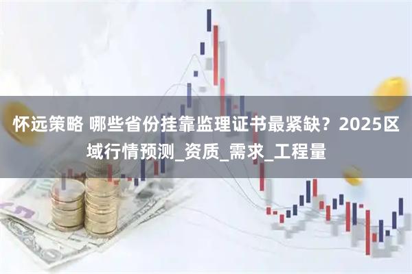 怀远策略 哪些省份挂靠监理证书最紧缺？2025区域行情预测_资质_需求_工程量