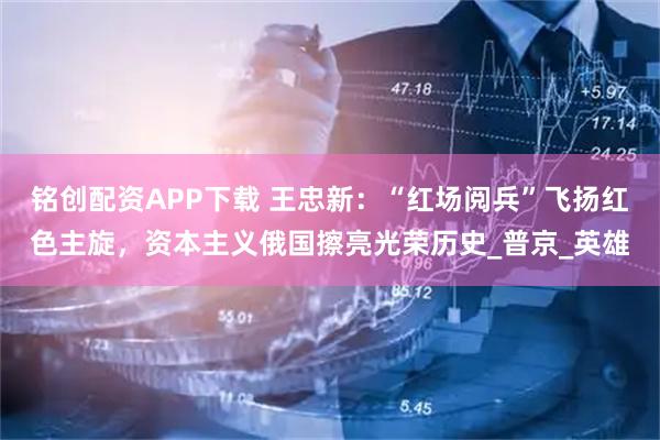 铭创配资APP下载 王忠新：“红场阅兵”飞扬红色主旋，资本主义俄国擦亮光荣历史_普京_英雄