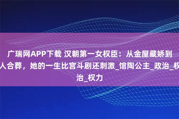 广瑞网APP下载 汉朝第一女权臣：从金屋藏娇到情人合葬，她的一生比宫斗剧还刺激_馆陶公主_政治_权力