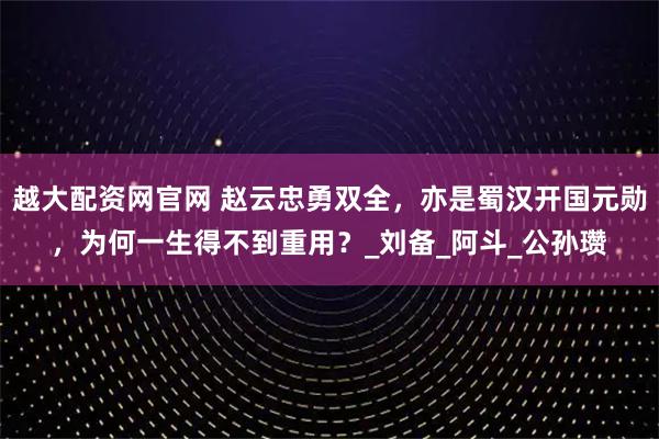 越大配资网官网 赵云忠勇双全，亦是蜀汉开国元勋，为何一生得不到重用？_刘备_阿斗_公孙瓒