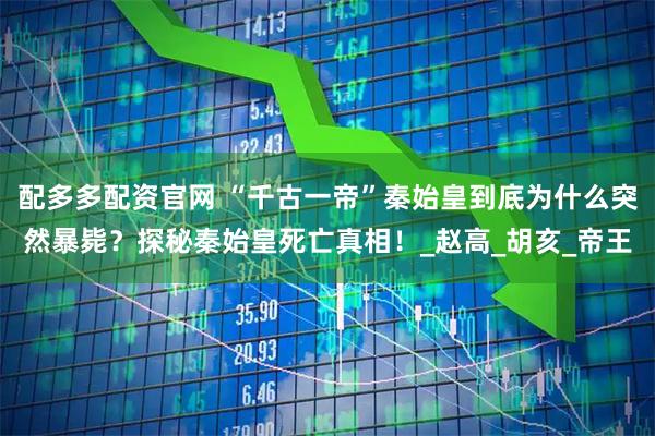 配多多配资官网 “千古一帝”秦始皇到底为什么突然暴毙？探秘秦始皇死亡真相！_赵高_胡亥_帝王