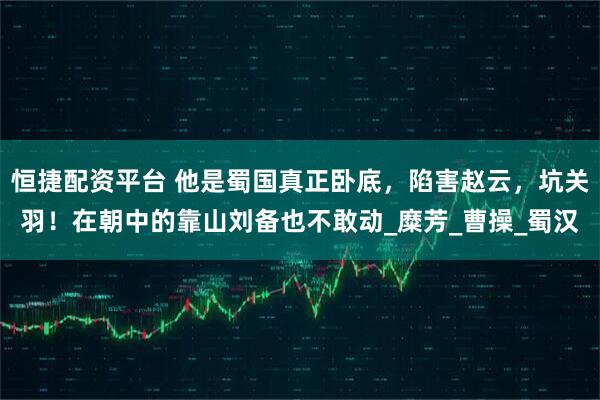 恒捷配资平台 他是蜀国真正卧底，陷害赵云，坑关羽！在朝中的靠山刘备也不敢动_糜芳_曹操_蜀汉