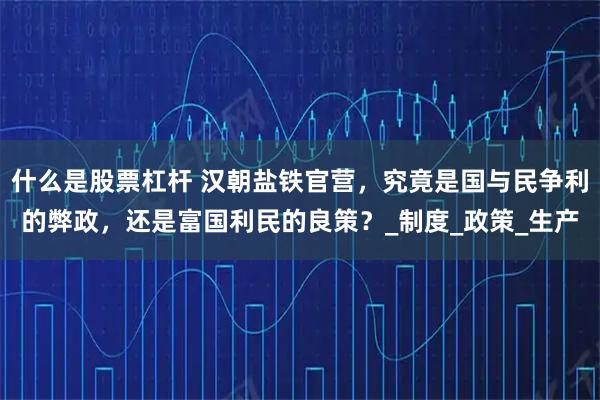 什么是股票杠杆 汉朝盐铁官营，究竟是国与民争利的弊政，还是富国利民的良策？_制度_政策_生产