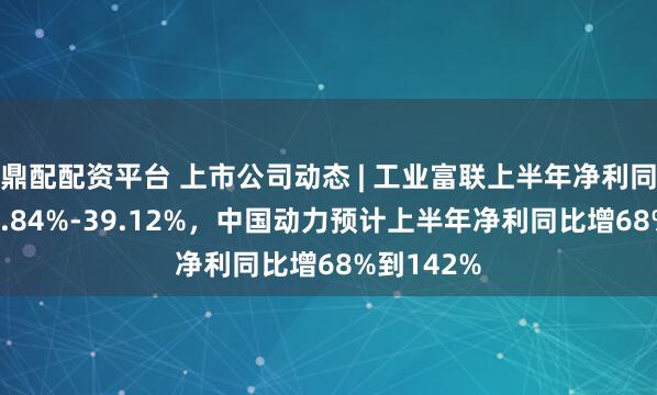 鼎配配资平台 上市公司动态 | 工业富联上半年净利同比预增36.84%-39.12%，中国动力预计上半年净利同比增68%到142%