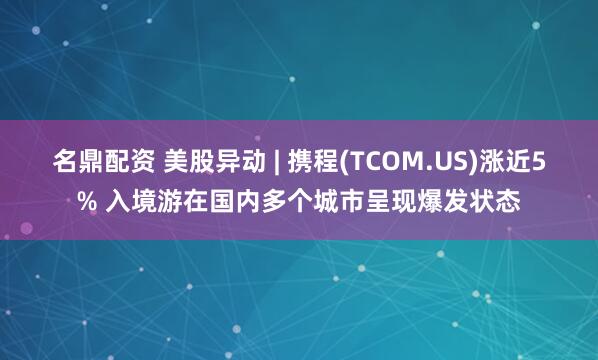 名鼎配资 美股异动 | 携程(TCOM.US)涨近5% 入境游在国内多个城市呈现爆发状态